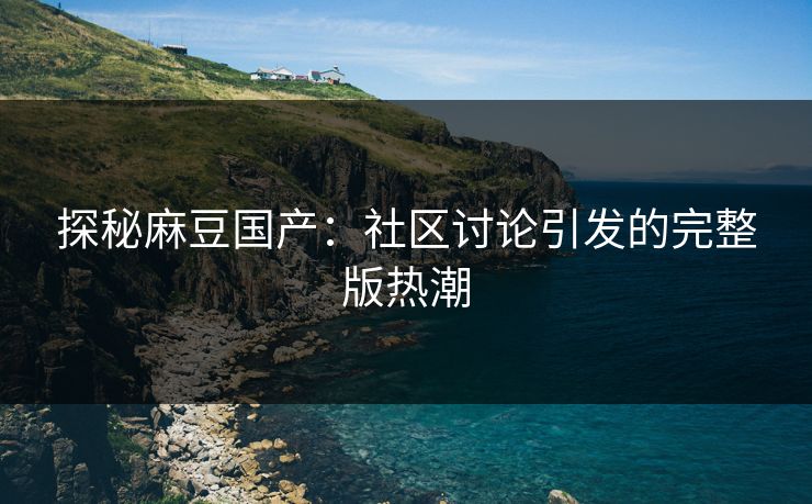 探秘麻豆国产:社区讨论引发的完整版热潮 探秘麻豆国产:社区讨论引发的完整版热潮