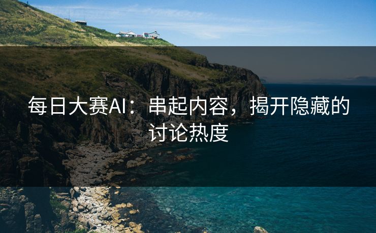 每日大赛AI:串起内容,揭开隐藏的讨论热度 每日大赛AI:串起内容,揭开隐藏的讨论热度