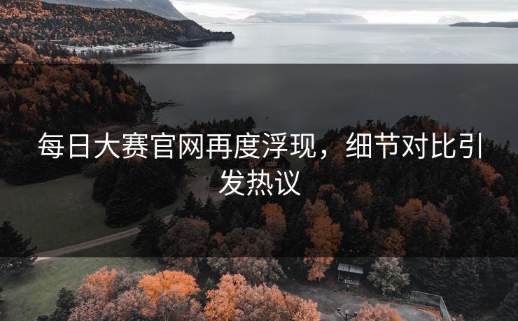 每日大赛官网再度浮现,细节对比引发热议 每日大赛官网再度浮现,细节对比引发热议