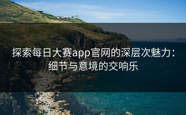 探索每日大赛app官网的深层次魅力：细节与意境的交响乐