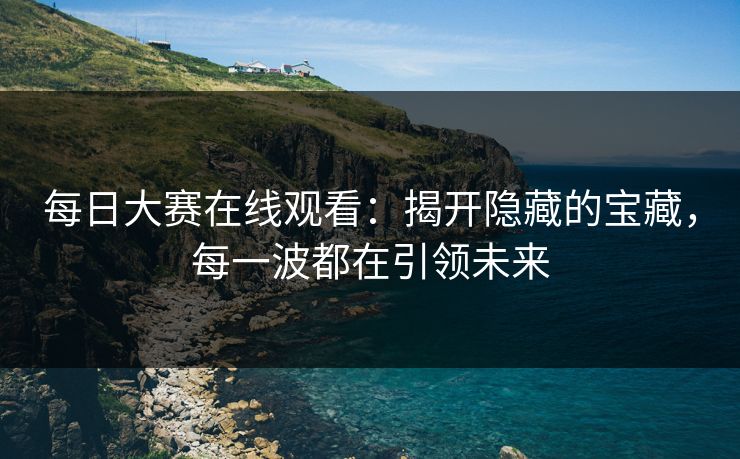 每日大赛在线观看：揭开隐藏的宝藏，每一波都在引领未来