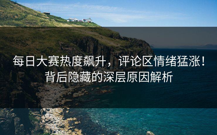 每日大赛热度飙升,评论区情绪猛涨!背后隐藏的深层原因解析 每日大赛热度飙升,评论区情绪猛涨!背后隐藏的深层原因解析